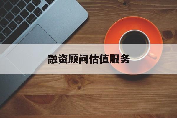 融资顾问估值服务(融资顾问估值服务怎么做)和田市 融资顾问估值服务(融资顾问估值服务怎么做)和田市